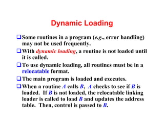 Dynamic Loading
qSome routines in a program (e.g., error handling)
 may not be used frequently.
qWith dynamic loading, a routine is not loaded until
 it is called.
qTo use dynamic loading, all routines must be in a
 relocatable format.
qThe main program is loaded and executes.
qWhen a routine A calls B, A checks to see if B is
 loaded. If B is not loaded, the relocatable linking
 loader is called to load B and updates the address
 table. Then, control is passed to B.
 