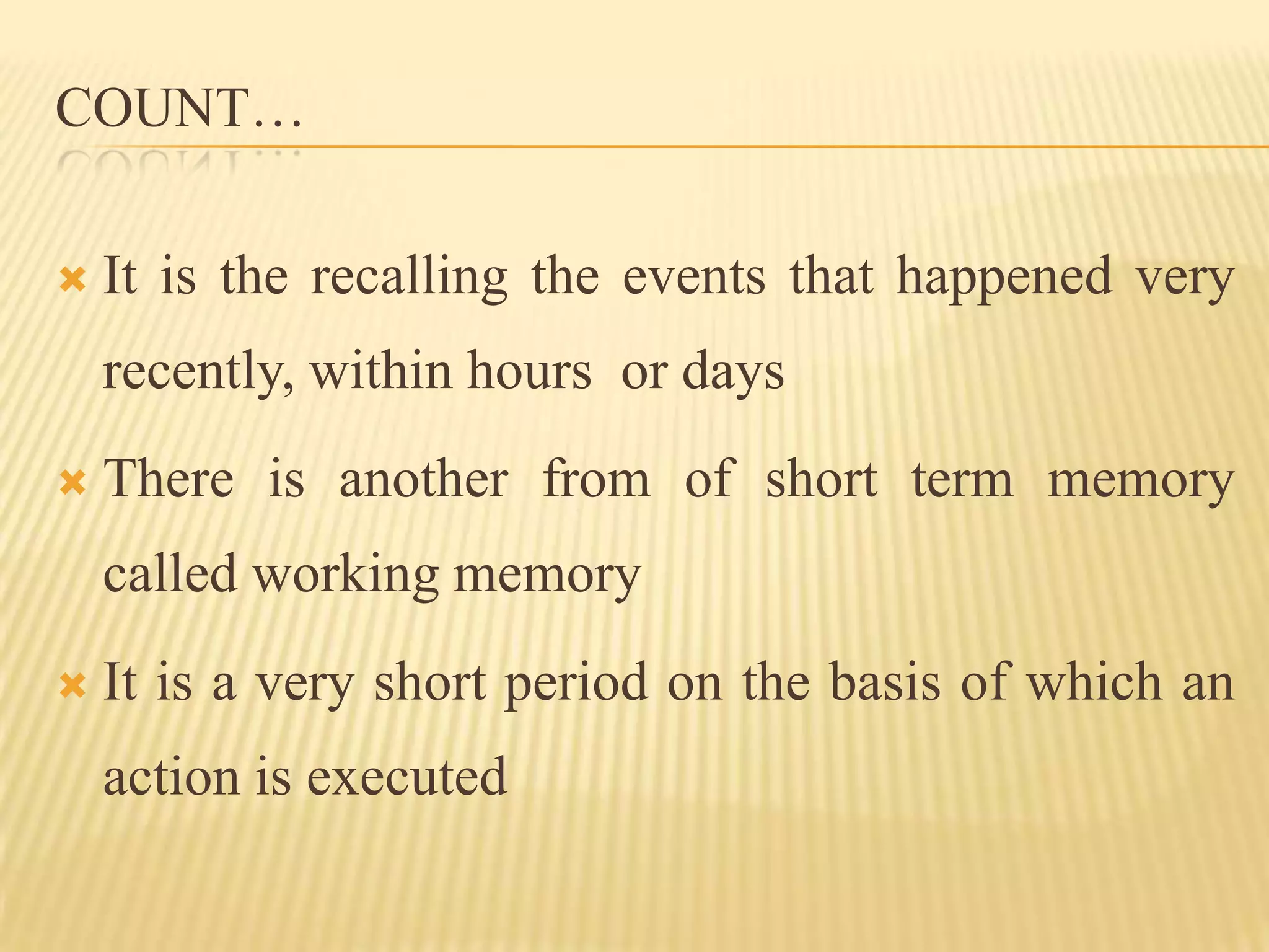 COUNT…

   It is the recalling the events that happened very
    recently, within hours or days
   There is another from of short term memory
    called working memory
   It is a very short period on the basis of which an
    action is executed
 
