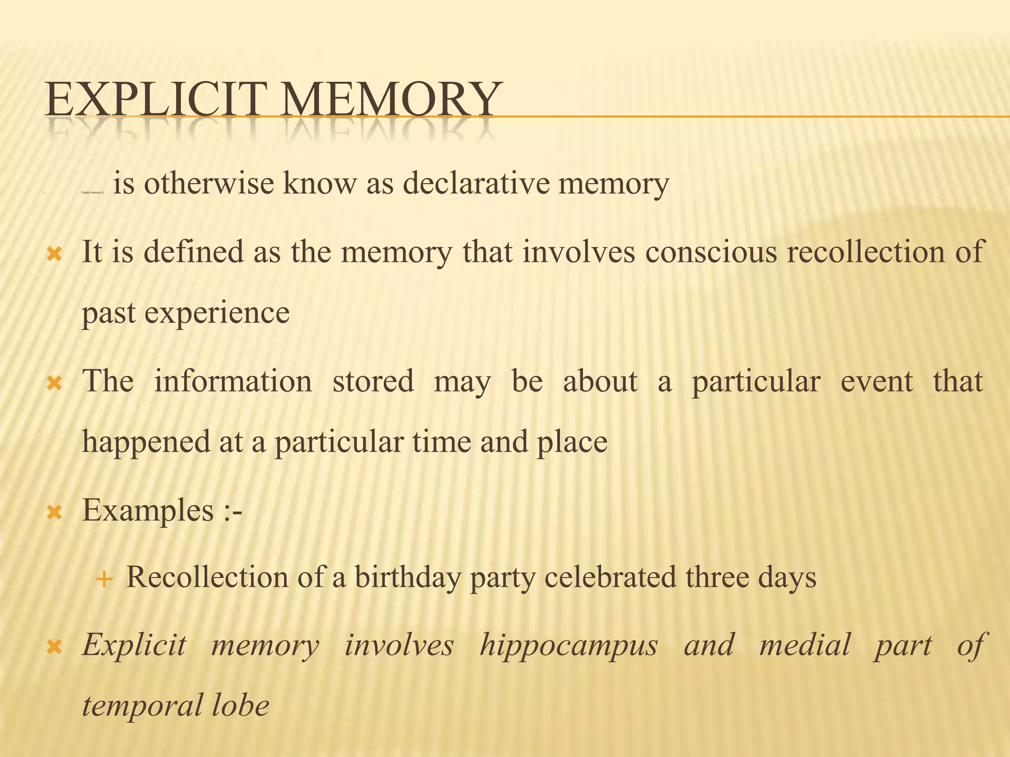 EXPLICIT MEMORY
   Explicit memory It   is otherwise know as declarative memory

   It is defined as the memory that involves conscious recollection of
    past experience

   The information stored may be about a particular event that
    happened at a particular time and place

   Examples :-
                        Recollection of a birthday party celebrated three days

   Explicit memory involves hippocampus and medial part of
    temporal lobe
 