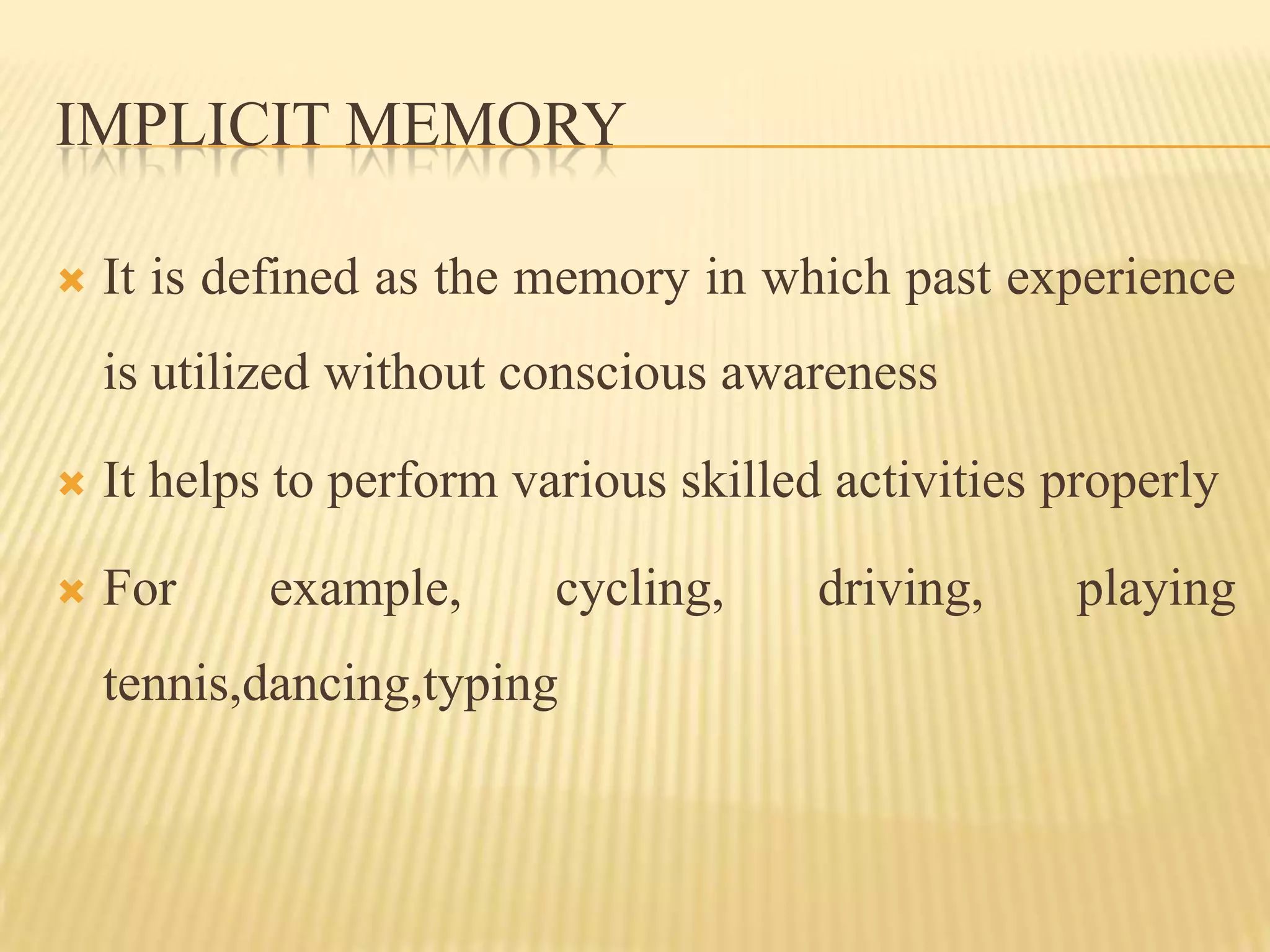 IMPLICIT MEMORY

   It is defined as the memory in which past experience
    is utilized without conscious awareness

   It helps to perform various skilled activities properly

   For     example,      cycling,     driving,     playing
    tennis,dancing,typing
 