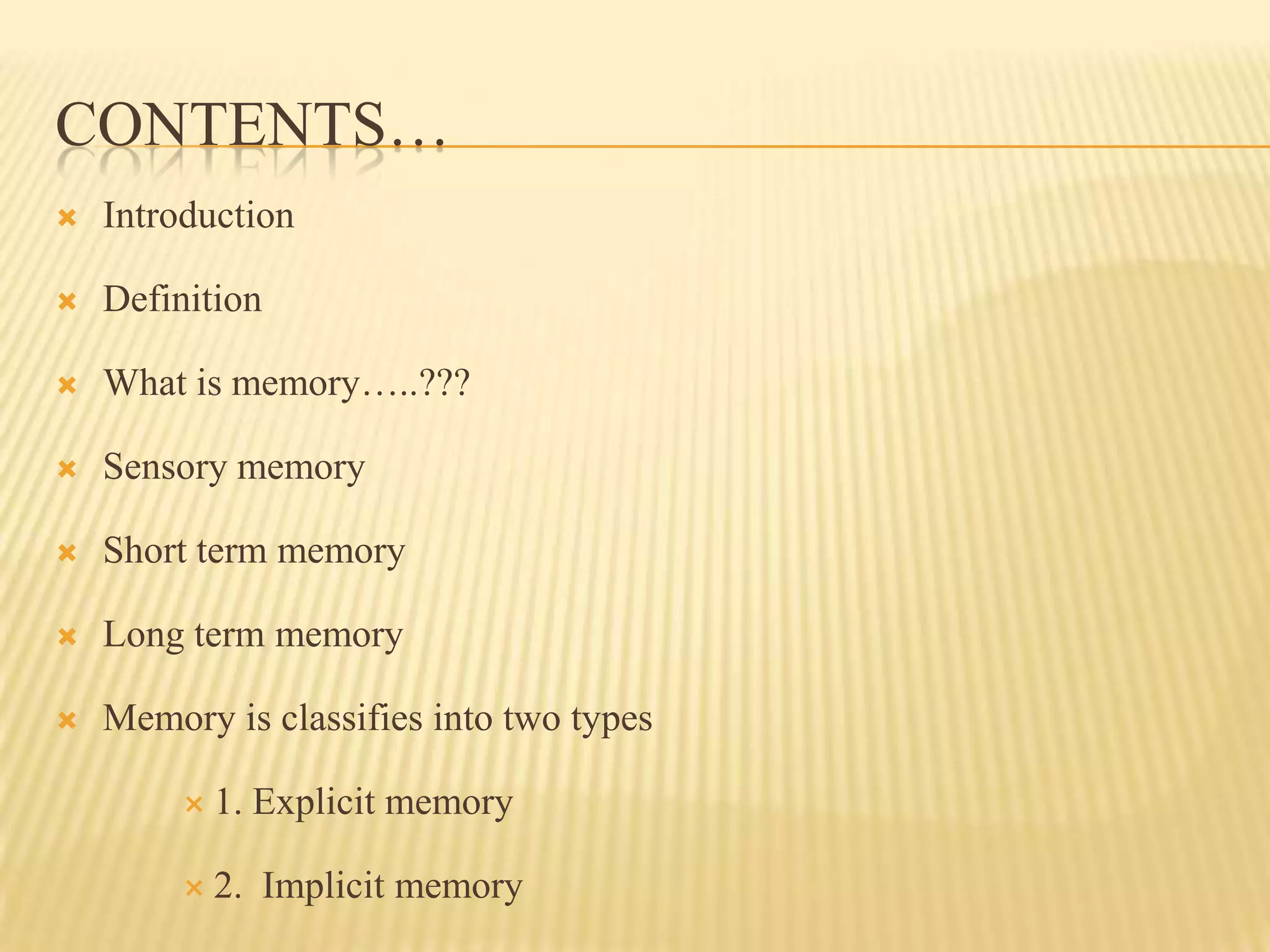 CONTENTS…
   Introduction

   Definition

   What is memory…..???

   Sensory memory

   Short term memory

   Long term memory

   Memory is classifies into two types

          1.   Explicit memory

          2.   Implicit memory
 