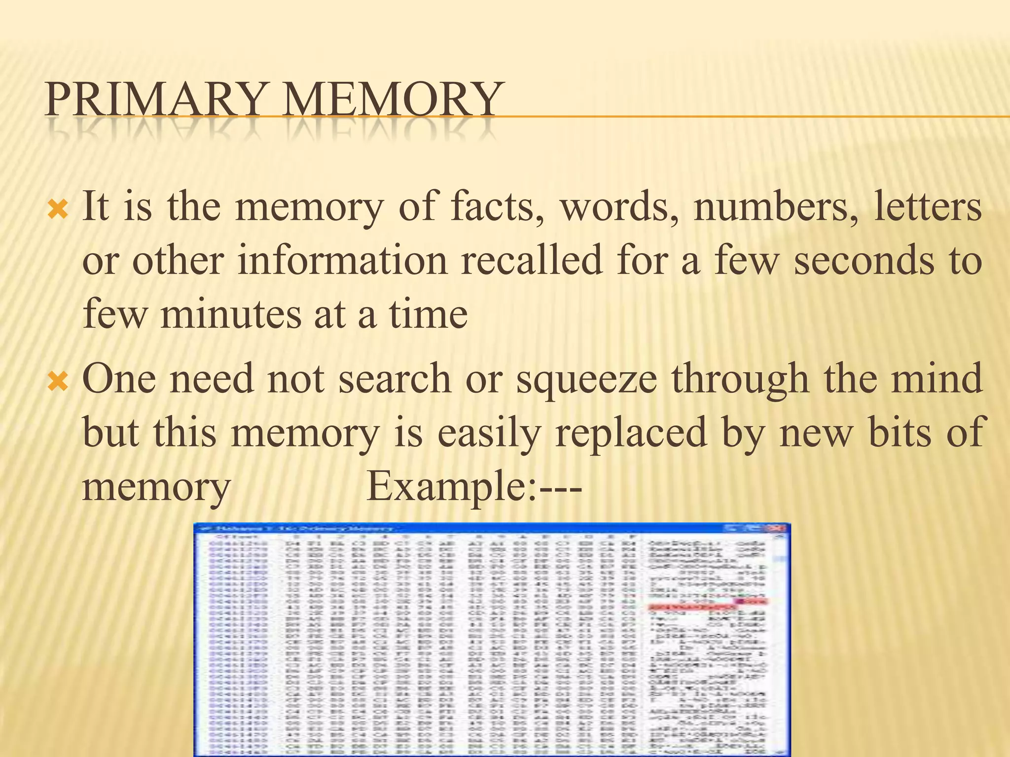 PRIMARY MEMORY

 It is the memory of facts, words, numbers, letters
  or other information recalled for a few seconds to
  few minutes at a time
 One need not search or squeeze through the mind
  but this memory is easily replaced by new bits of
  memory         Example:---
 
