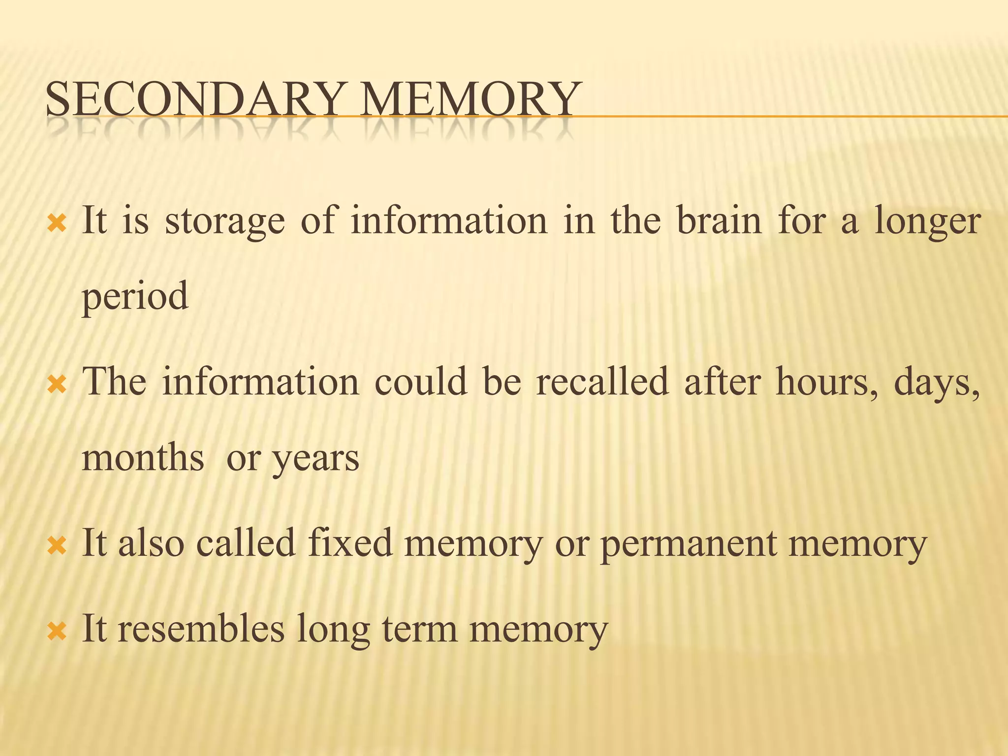 SECONDARY MEMORY

   It is storage of information in the brain for a longer
    period

   The information could be recalled after hours, days,
    months or years

   It also called fixed memory or permanent memory

   It resembles long term memory
 