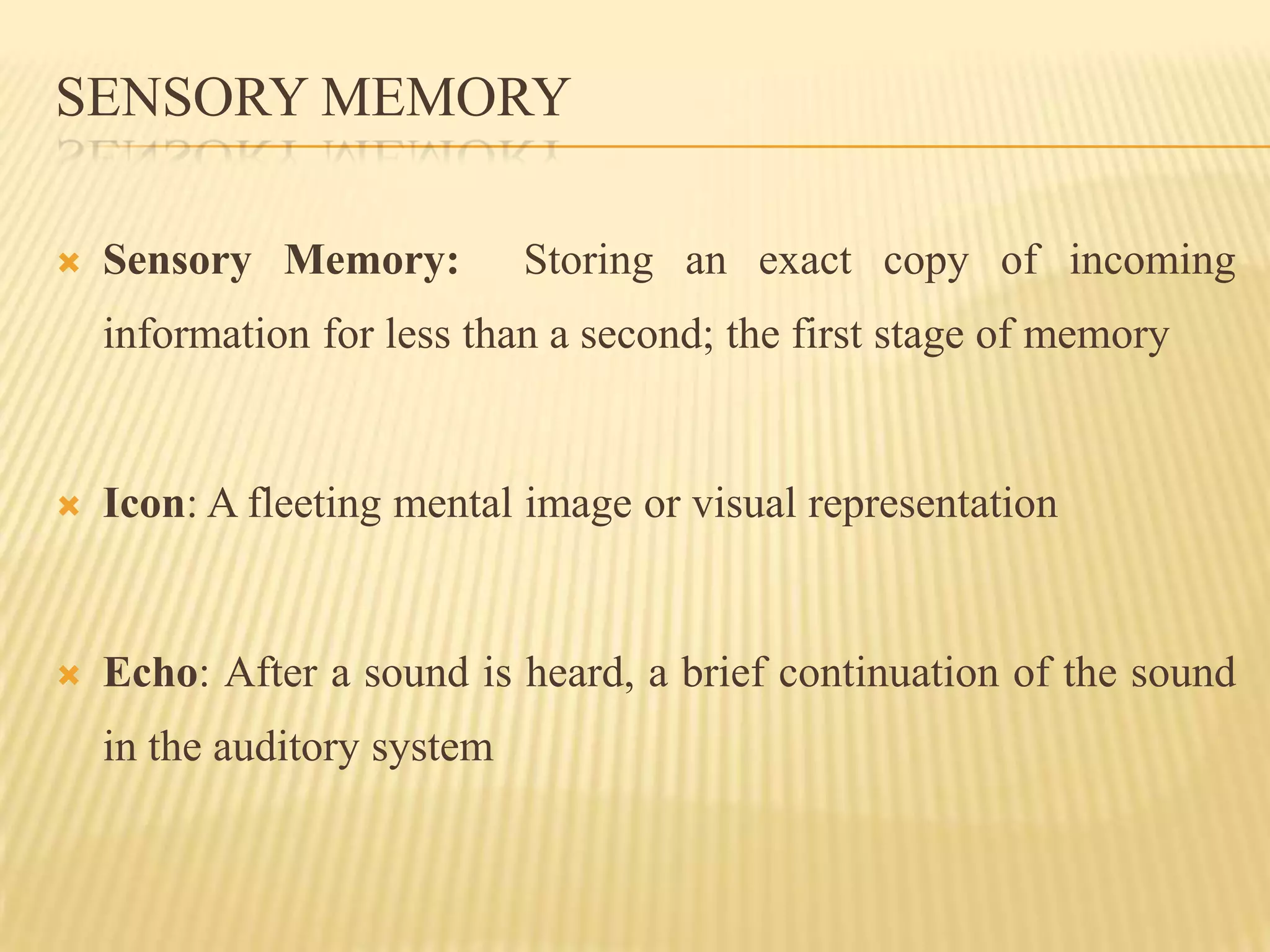 SENSORY MEMORY

   Sensory Memory:          Storing an exact copy of incoming
    information for less than a second; the first stage of memory


   Icon: A fleeting mental image or visual representation


   Echo: After a sound is heard, a brief continuation of the sound
    in the auditory system
 