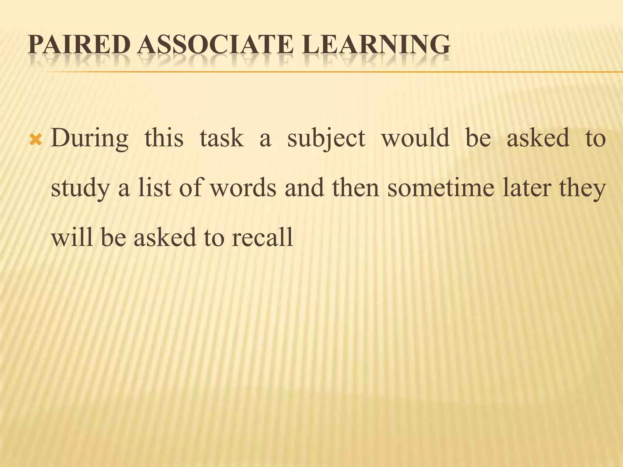 PAIRED ASSOCIATE LEARNING


   During this task a subject would be asked to
    study a list of words and then sometime later they
    will be asked to recall
 