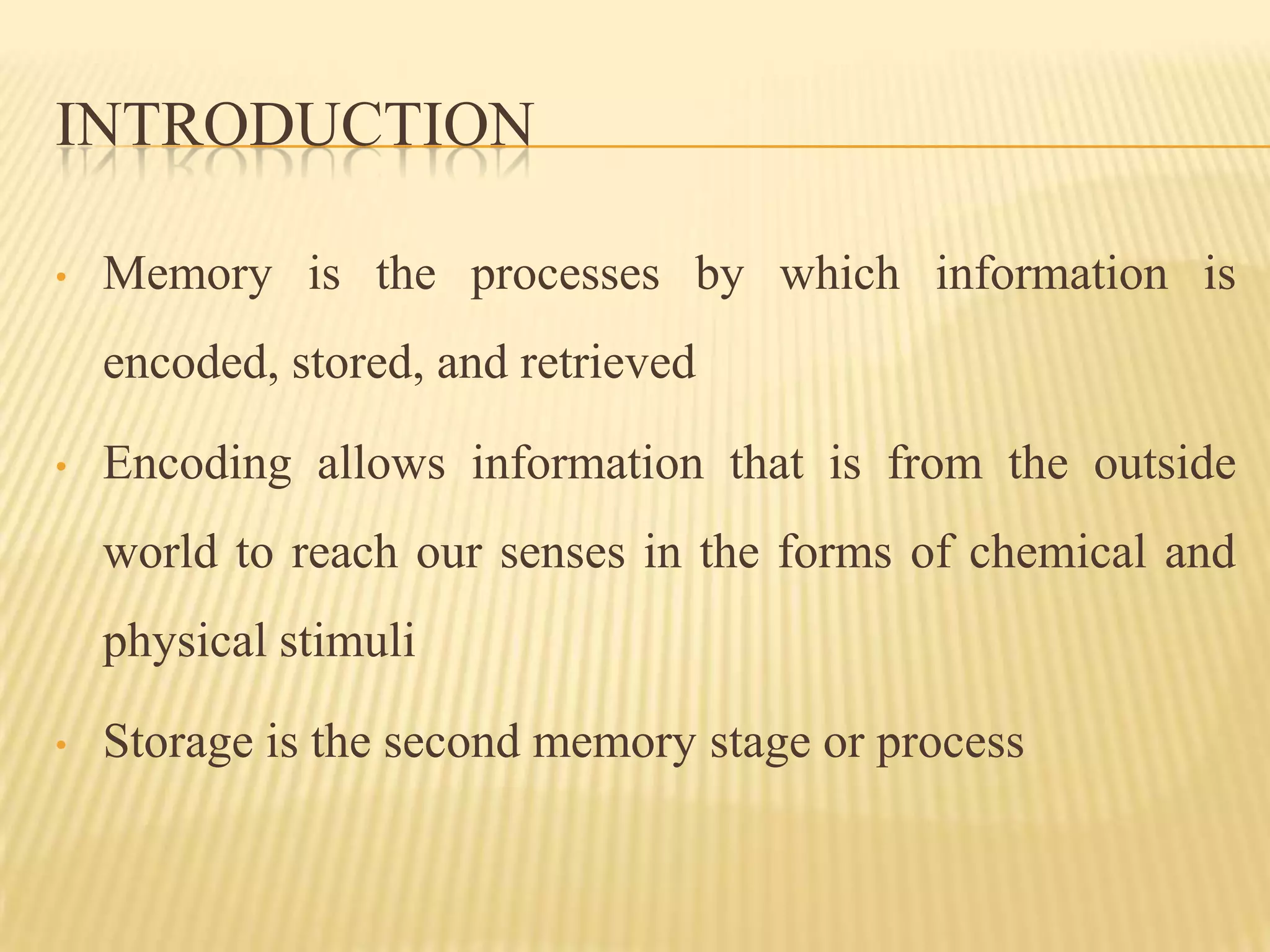INTRODUCTION

•   Memory is the processes by which information is
    encoded, stored, and retrieved

•   Encoding allows information that is from the outside
    world to reach our senses in the forms of chemical and
    physical stimuli

•   Storage is the second memory stage or process
 