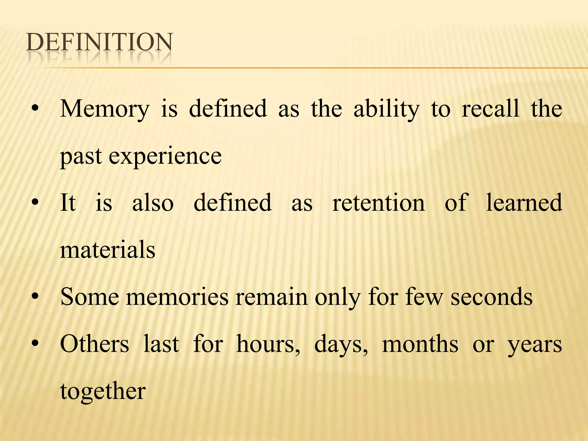 DEFINITION

• Memory is defined as the ability to recall the
  past experience
• It is also defined as retention of learned
  materials
• Some memories remain only for few seconds
• Others last for hours, days, months or years
  together
 