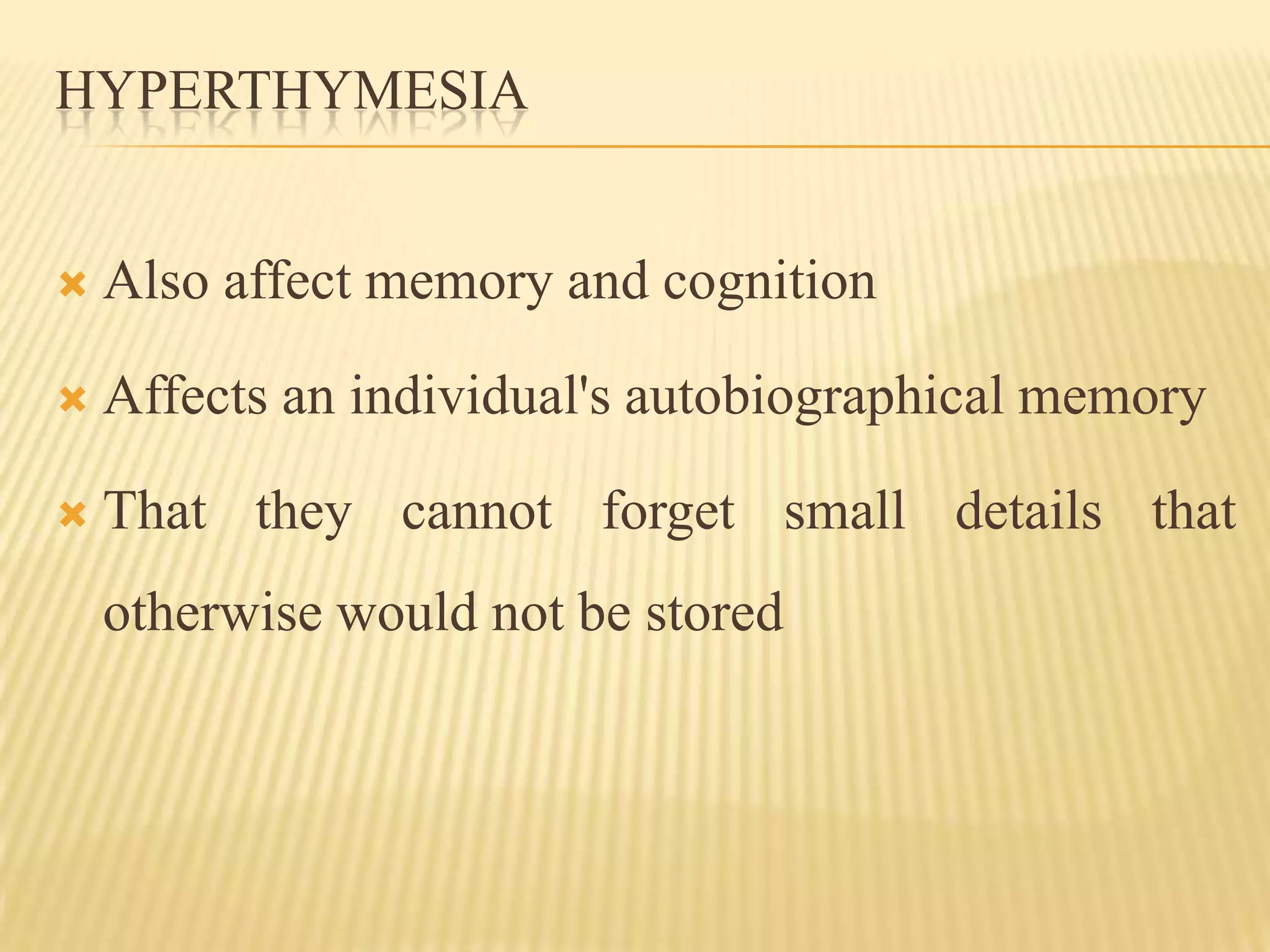 HYPERTHYMESIA


   Also affect memory and cognition

   Affects an individual's autobiographical memory

   That they cannot forget small details that
    otherwise would not be stored
 