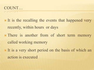 COUNT…

   It is the recalling the events that happened very
    recently, within hours or days
   There is another from of short term memory
    called working memory
   It is a very short period on the basis of which an
    action is executed
 