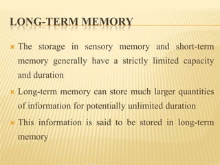 LONG-TERM MEMORY

   The storage in sensory memory and short-term
    memory generally have a strictly limited capacity
    and duration
   Long-term memory can store much larger quantities
    of information for potentially unlimited duration
   This information is said to be stored in long-term
    memory
 