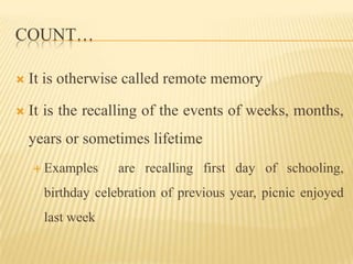 COUNT…

   It is otherwise called remote memory

   It is the recalling of the events of weeks, months,
    years or sometimes lifetime
     Examples     are recalling first day of schooling,
      birthday celebration of previous year, picnic enjoyed
      last week
 
