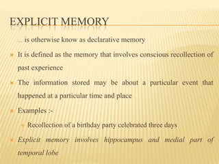 EXPLICIT MEMORY
   Explicit memory It   is otherwise know as declarative memory

   It is defined as the memory that involves conscious recollection of
    past experience

   The information stored may be about a particular event that
    happened at a particular time and place

   Examples :-
                        Recollection of a birthday party celebrated three days

   Explicit memory involves hippocampus and medial part of
    temporal lobe
 
