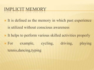 IMPLICIT MEMORY

   It is defined as the memory in which past experience
    is utilized without conscious awareness

   It helps to perform various skilled activities properly

   For     example,      cycling,     driving,     playing
    tennis,dancing,typing
 