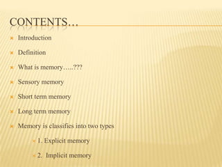 CONTENTS…
   Introduction

   Definition

   What is memory…..???

   Sensory memory

   Short term memory

   Long term memory

   Memory is classifies into two types

          1.   Explicit memory

          2.   Implicit memory
 