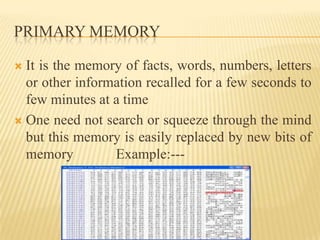 PRIMARY MEMORY

 It is the memory of facts, words, numbers, letters
  or other information recalled for a few seconds to
  few minutes at a time
 One need not search or squeeze through the mind
  but this memory is easily replaced by new bits of
  memory         Example:---
 