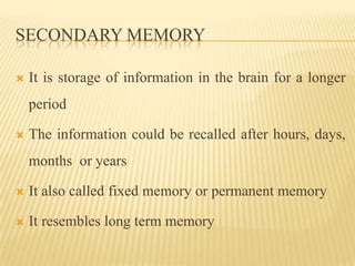 SECONDARY MEMORY

   It is storage of information in the brain for a longer
    period

   The information could be recalled after hours, days,
    months or years

   It also called fixed memory or permanent memory

   It resembles long term memory
 