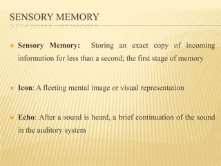 SENSORY MEMORY

   Sensory Memory:          Storing an exact copy of incoming
    information for less than a second; the first stage of memory


   Icon: A fleeting mental image or visual representation


   Echo: After a sound is heard, a brief continuation of the sound
    in the auditory system
 