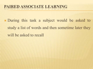 PAIRED ASSOCIATE LEARNING


   During this task a subject would be asked to
    study a list of words and then sometime later they
    will be asked to recall
 