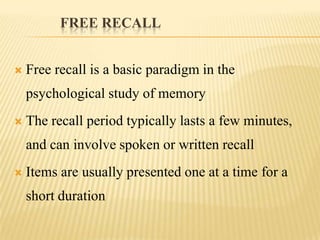 FREE RECALL


   Free recall is a basic paradigm in the
    psychological study of memory
   The recall period typically lasts a few minutes,
    and can involve spoken or written recall
   Items are usually presented one at a time for a
    short duration
 