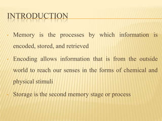 INTRODUCTION

•   Memory is the processes by which information is
    encoded, stored, and retrieved

•   Encoding allows information that is from the outside
    world to reach our senses in the forms of chemical and
    physical stimuli

•   Storage is the second memory stage or process
 