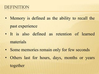 DEFINITION

• Memory is defined as the ability to recall the
  past experience
• It is also defined as retention of learned
  materials
• Some memories remain only for few seconds
• Others last for hours, days, months or years
  together
 