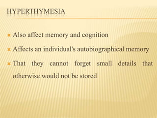 HYPERTHYMESIA


   Also affect memory and cognition

   Affects an individual's autobiographical memory

   That they cannot forget small details that
    otherwise would not be stored
 