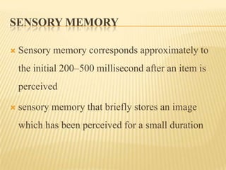 SENSORY MEMORY

   Sensory memory corresponds approximately to
    the initial 200–500 millisecond after an item is
    perceived

   sensory memory that briefly stores an image
    which has been perceived for a small duration
 