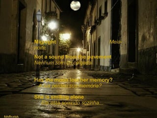 Mignight  Meia-noite   Not a sound from the pavement  Nenhum som da calçada. Has the moon lost her memory?  A lua perdeu sua memória? She is smiling alone  Ela está sorrindo sozinha... 
