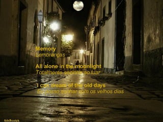 Memory  Lembranças All alone in the moonlight   Totalmente sozinha ao luar I can dream of the old days   Eu posso sonhar com os velhos dias 