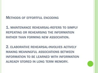 METHODS OF EFFORTFUL ENCODING

1. MAINTENANCE REHEARSAL-REFERS TO SIMPLY
REPEATING OR REHEARSING THE INFORMATION
RATHER THAN FORMING NEW ASSOCIATION.


2. ELABORATIVE REHEARSAL-INVOLVES ACTIVELY
MAKING MEANINGFUL ASSOCIATIONS BETWEEN
INFORMATION TO BE LEARNED WITH INFORMATION
ALREADY STORED IN LONG TERM MEMORY.
 