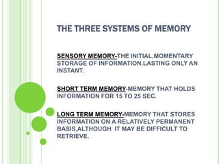 THE THREE SYSTEMS OF MEMORY

SENSORY MEMORY-THE INITIAL,MOMENTARY
STORAGE OF INFORMATION,LASTING ONLY AN
INSTANT.

SHORT TERM MEMORY-MEMORY THAT HOLDS
INFORMATION FOR 15 TO 25 SEC.

LONG TERM MEMORY-MEMORY THAT STORES
INFORMATION ON A RELATIVELY PERMANENT
BASIS,ALTHOUGH IT MAY BE DIFFICULT TO
RETRIEVE.
 