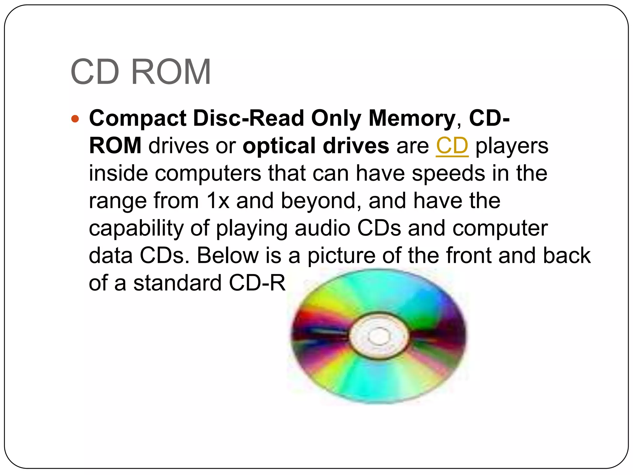 CD ROM
 Compact Disc-Read Only Memory, CD-
 ROM drives or optical drives are CD players
 inside computers that can have speeds in the
 range from 1x and beyond, and have the
 capability of playing audio CDs and computer
 data CDs. Below is a picture of the front and back
 of a standard CD-ROM drive.
 