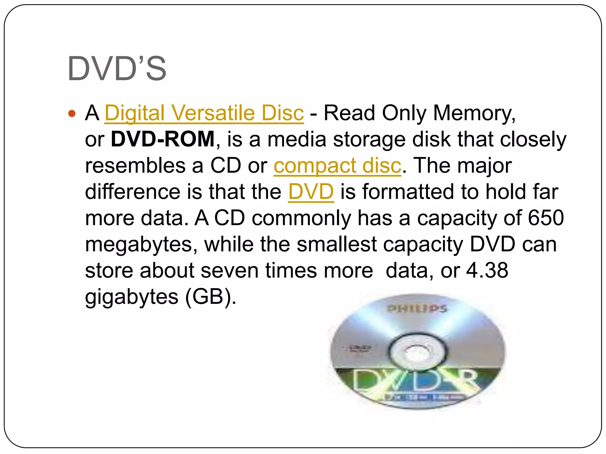 DVD’S
 A Digital Versatile Disc - Read Only Memory,
 or DVD-ROM, is a media storage disk that closely
 resembles a CD or compact disc. The major
 difference is that the DVD is formatted to hold far
 more data. A CD commonly has a capacity of 650
 megabytes, while the smallest capacity DVD can
 store about seven times more data, or 4.38
 gigabytes (GB).
 