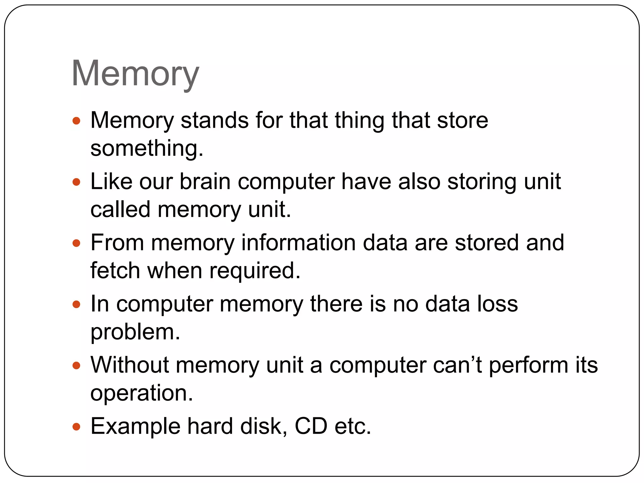 Memory
 Memory stands for that thing that store
    something.
   Like our brain computer have also storing unit
    called memory unit.
   From memory information data are stored and
    fetch when required.
   In computer memory there is no data loss
    problem.
   Without memory unit a computer can’t perform its
    operation.
   Example hard disk, CD etc.
 