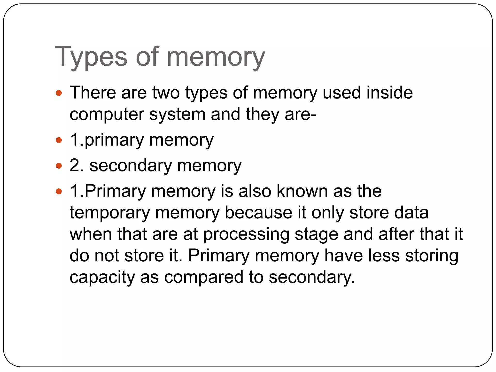 Types of memory
 There are two types of memory used inside
  computer system and they are-
 1.primary memory
 2. secondary memory
 1.Primary memory is also known as the
  temporary memory because it only store data
  when that are at processing stage and after that it
  do not store it. Primary memory have less storing
  capacity as compared to secondary.
 