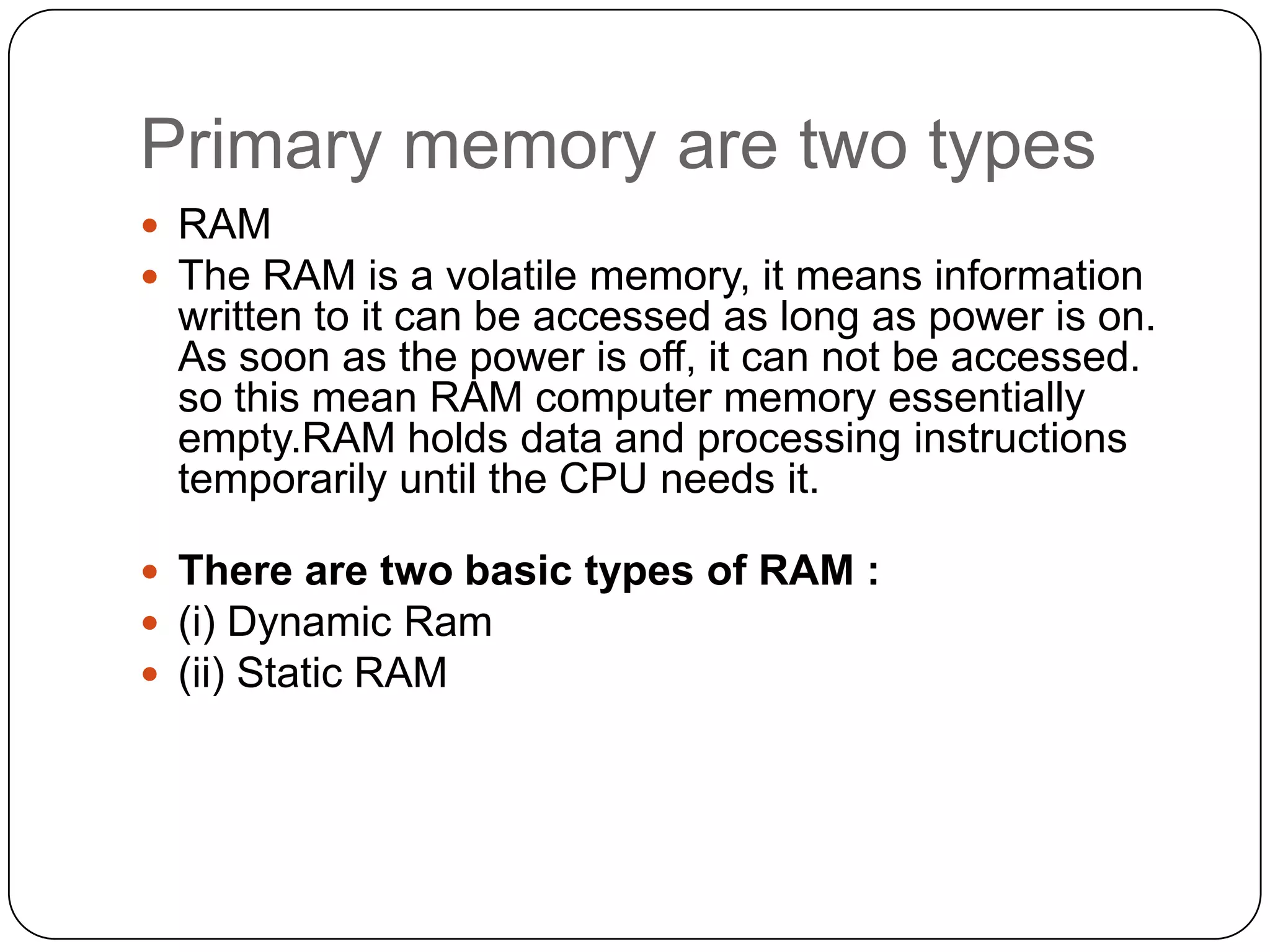 Primary memory are two types
 RAM
 The RAM is a volatile memory, it means information
 written to it can be accessed as long as power is on.
 As soon as the power is off, it can not be accessed.
 so this mean RAM computer memory essentially
 empty.RAM holds data and processing instructions
 temporarily until the CPU needs it.

 There are two basic types of RAM :
 (i) Dynamic Ram
 (ii) Static RAM
 