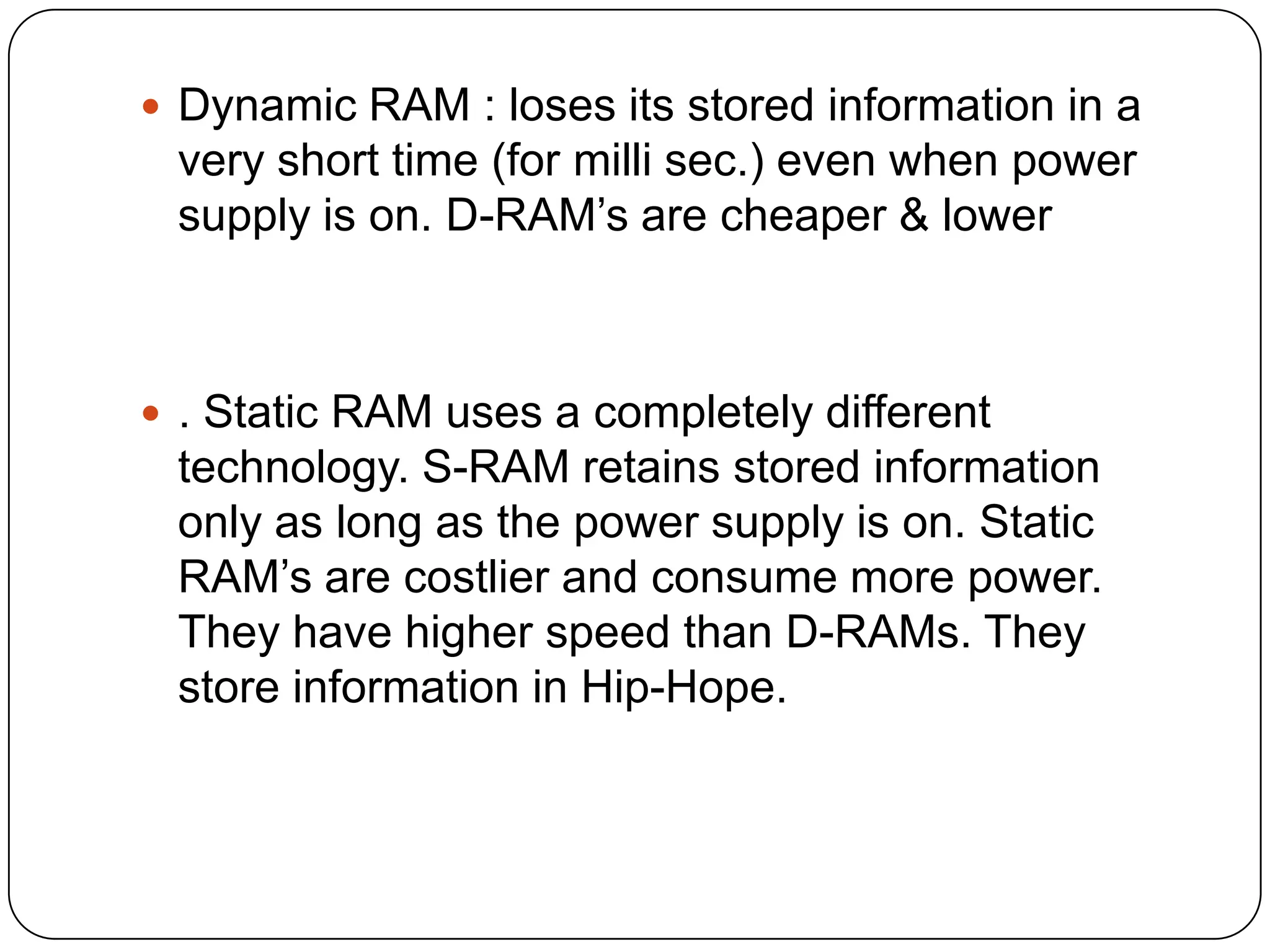 Dynamic RAM : loses its stored information in a
 very short time (for milli sec.) even when power
 supply is on. D-RAM’s are cheaper & lower



 . Static RAM uses a completely different
 technology. S-RAM retains stored information
 only as long as the power supply is on. Static
 RAM’s are costlier and consume more power.
 They have higher speed than D-RAMs. They
 store information in Hip-Hope.
 