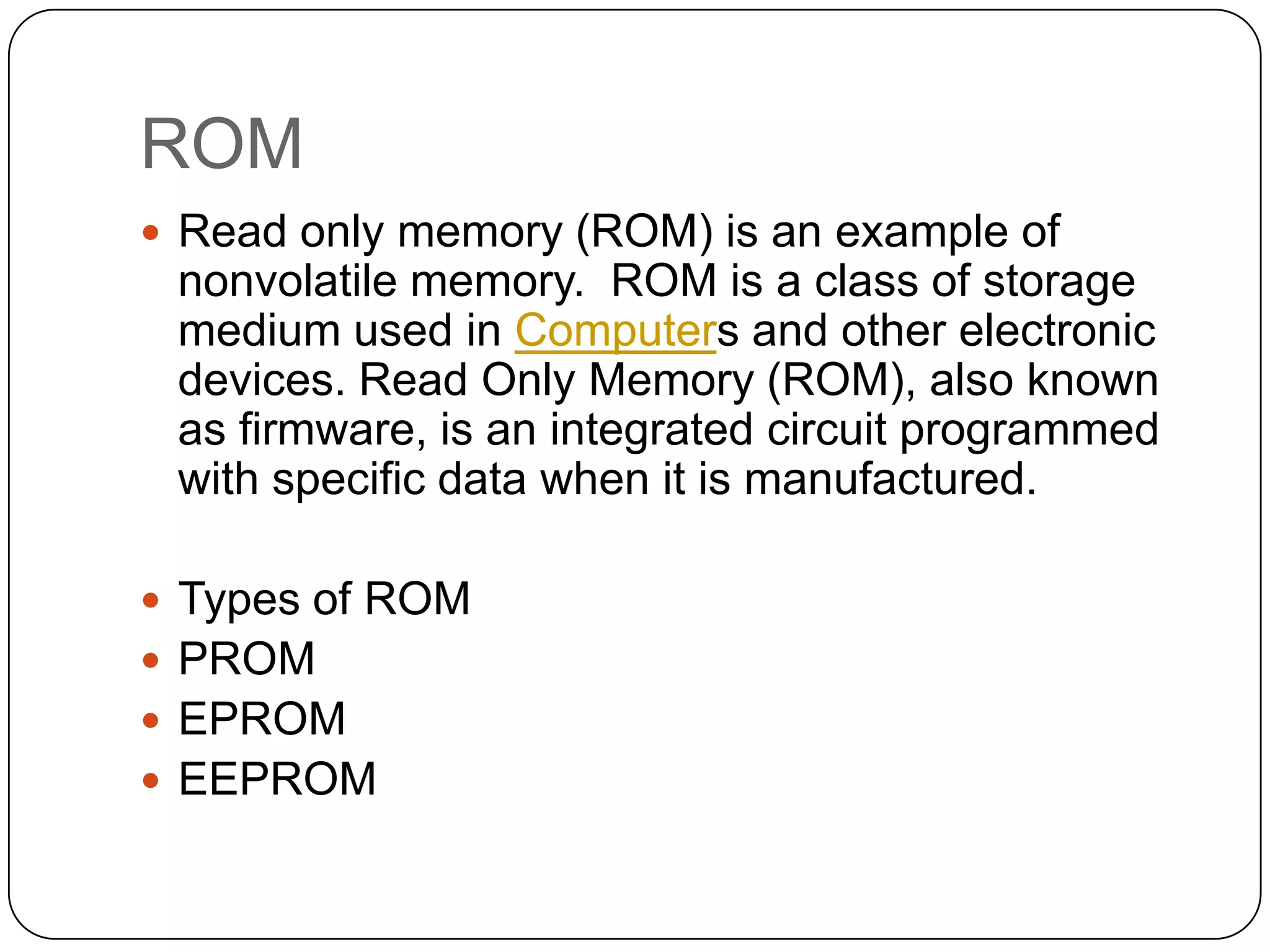 ROM
 Read only memory (ROM) is an example of
 nonvolatile memory. ROM is a class of storage
 medium used in Computers and other electronic
 devices. Read Only Memory (ROM), also known
 as firmware, is an integrated circuit programmed
 with specific data when it is manufactured.

 Types of ROM
 PROM
 EPROM
 EEPROM
 