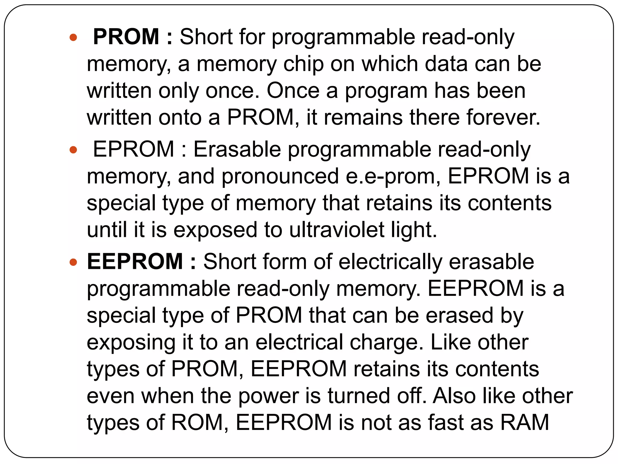  PROM : Short for programmable read-only
  memory, a memory chip on which data can be
  written only once. Once a program has been
  written onto a PROM, it remains there forever.
 EPROM : Erasable programmable read-only
  memory, and pronounced e.e-prom, EPROM is a
  special type of memory that retains its contents
  until it is exposed to ultraviolet light.
 EEPROM : Short form of electrically erasable
  programmable read-only memory. EEPROM is a
  special type of PROM that can be erased by
  exposing it to an electrical charge. Like other
  types of PROM, EEPROM retains its contents
  even when the power is turned off. Also like other
  types of ROM, EEPROM is not as fast as RAM
 