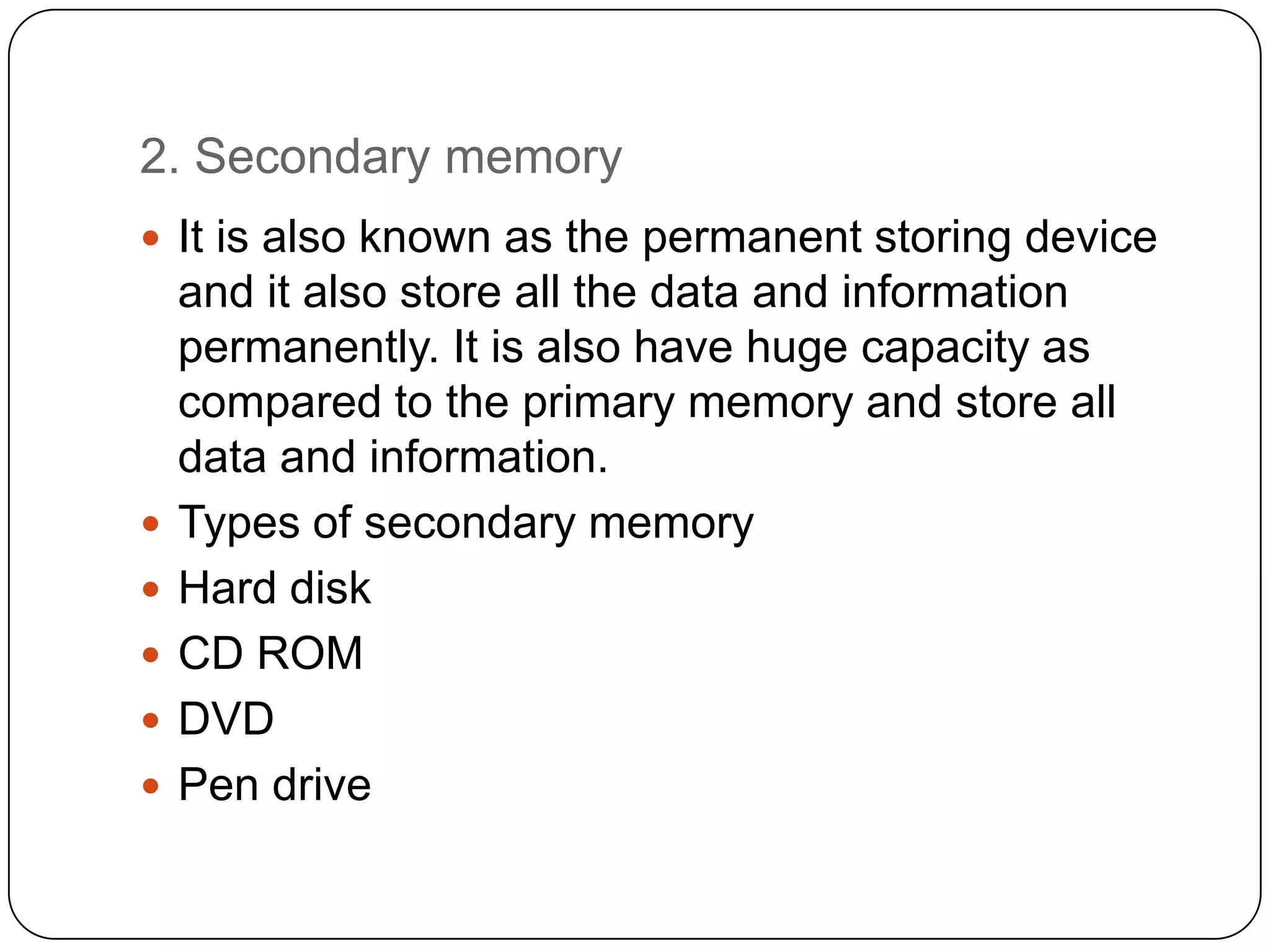 2. Secondary memory
 It is also known as the permanent storing device
    and it also store all the data and information
    permanently. It is also have huge capacity as
    compared to the primary memory and store all
    data and information.
   Types of secondary memory
   Hard disk
   CD ROM
   DVD
   Pen drive
 