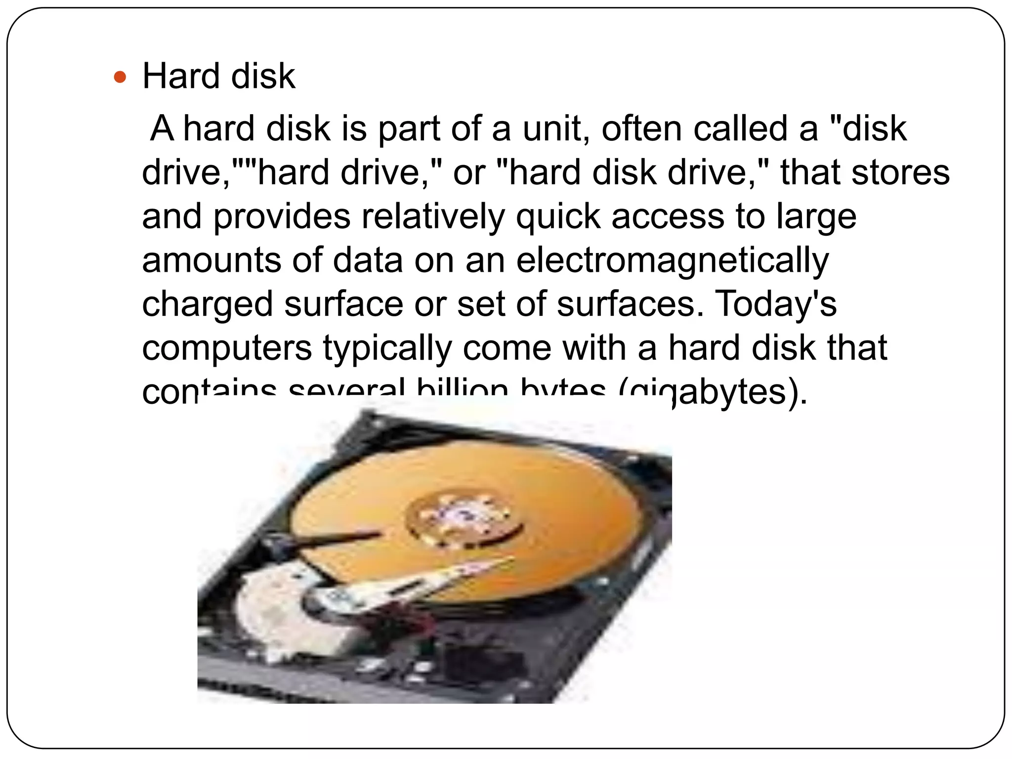  Hard disk
 A hard disk is part of a unit, often called a "disk
 drive,""hard drive," or "hard disk drive," that stores
 and provides relatively quick access to large
 amounts of data on an electromagnetically
 charged surface or set of surfaces. Today's
 computers typically come with a hard disk that
 contains several billion bytes (gigabytes).
 