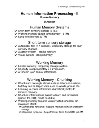 © Alan Hedge, Cornell University 9/99



     Human Information Processing - II
                       Human Memory
                           DEA325/651


             Human Memory Systems
v Short-term sensory storage (STSS)
v Working memory (Short-term memory - STM)
v Long-term memory (LTM)

            Short-term sensory storage
v Automatic, fast (< 1 second), temporary storage for each
  sensory channel.
v Auditory system - echoic memory
v Visual system - iconic memory


                   Working Memory
v Limited capacity, temporary storage system.
v Capacity is approximately 7 ± 2 "chunks".
v A "chunk" is an item of information.


           Working Memory - Chunking
v Chunks are no single stimuli such as letters or numbers,
  but they can be larger units such as words, phrase etc.
v Learning to chunk information dramatically helps to
  improve memory.
v Chunked information is easier to learn and remember
  (phone #'s, SS#, credit card #'s).
v Working memory requires uninterrupted rehearsal for
  maximum effect:
   v Maintenance rehearsal - helps to maintain items in short-term
     storage
   v Integrative rehearsal - helps transfer items from STM to LTM


                                                                            1
 