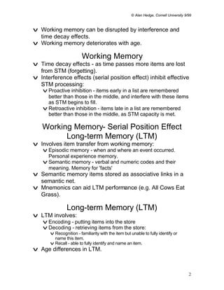 © Alan Hedge, Cornell University 9/99



v Working memory can be disrupted by interference and
  time decay effects.
v Working memory deteriorates with age.

                         Working Memory
v Time decay effects - as time passes more items are lost
  from STM (forgetting).
v Interference effects (serial position effect) inhibit effective
  STM processing:
    v Proactive inhibition - items early in a list are remembered
      better than those in the middle, and interfere with these items
      as STM begins to fill.
    v Retroactive inhibition - items late in a list are remembered
      better than those in the middle, as STM capacity is met.

   Working Memory- Serial Position Effect
         Long-term Memory (LTM)
v Involves item transfer from working memory:
    v Episodic memory - when and where an event occurred.
      Personal experience memory.
    v Semantic memory - verbal and numeric codes and their
      meaning. Memory for 'facts'
v Semantic memory items stored as associative links in a
  semantic net.
v Mnemonics can aid LTM performance (e.g. All Cows Eat
  Grass).

                Long-term Memory (LTM)
v LTM involves:
    v Encoding - putting items into the store
    v Decoding - retrieving items from the store:
       v Recognition - familiarity with the item but unable to fully identify or
         name this item.
       v Recall - able to fully identify and name an item.
v Age differences in LTM.



                                                                                        2
 