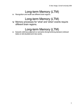 © Alan Hedge, Cornell University 9/99



                 Long-term Memory (LTM)
v Recognition and recall use different brain regions.


                 Long-term Memory (LTM)
v Memory processes for 'what' and 'when' events require
  different brain regions.

                 Long-term Memory (LTM)
v Episodic (old/new judgment) or semantic (living/nonliving decision) retrieval
  tasks on old (studied) and new words.




                                                                                      3
 