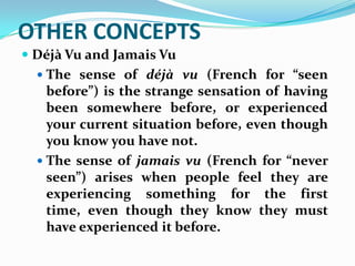 OTHER CONCEPTS
 Déjà Vu and Jamais Vu
   The sense of déjà vu (French for “seen
    before”) is the strange sensation of having
    been somewhere before, or experienced
    your current situation before, even though
    you know you have not.
   The sense of jamais vu (French for “never
    seen”) arises when people feel they are
    experiencing something for the first
    time, even though they know they must
    have experienced it before.
 