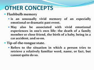 OTHER CONCEPTS
 Flashbulb memory
    is an unusually vivid memory of an especially
     emotional or dramatic past event.
    May also be associated with vivid emotional
     experiences in one’s own life: the death of a family
     member or close friend, the birth of a baby, being in a
     car accident, and so on.
 Tip-of-the-tongue state.
    Refers to the situation in which a person tries to
     retrieve a relatively familiar word, name, or fact, but
     cannot quite do so.
 