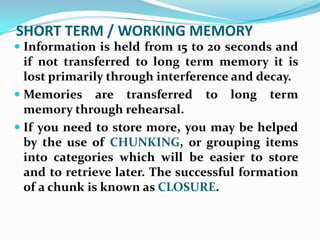 SHORT TERM / WORKING MEMORY
 Information is held from 15 to 20 seconds and
  if not transferred to long term memory it is
  lost primarily through interference and decay.
 Memories are transferred       to   long   term
  memory through rehearsal.
 If you need to store more, you may be helped
  by the use of CHUNKING, or grouping items
  into categories which will be easier to store
  and to retrieve later. The successful formation
 of a chunk is known as CLOSURE.
 