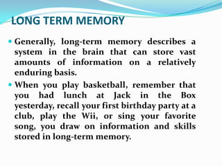 LONG TERM MEMORY
 Generally, long-term memory describes a
  system in the brain that can store vast
  amounts of information on a relatively
  enduring basis.
 When you play basketball, remember that
 you had lunch at Jack in the Box
 yesterday, recall your first birthday party at a
 club, play the Wii, or sing your favorite
 song, you draw on information and skills
 stored in long-term memory.
 