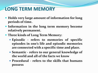 LONG TERM MEMORY
 Holds very large amount of information for long
  periods of time.
 Information in the long term memory become
  relatively permanent.
 Three kinds of Long Term Memory:
    Episodic - refers to memories of specific
     episodes in one’s life and episodic memories
     are connected with a specific time and place.
    Semantic - refers to our general knowledge of
     the world and all of the facts we know
    Procedural - refers to the skills that humans
     possess
 