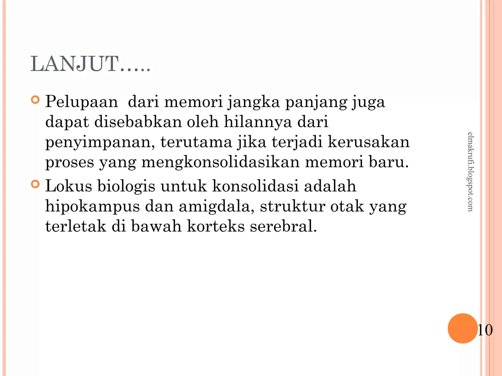 LANJUT…..
 Pelupaan dari memori jangka panjang juga
dapat disebabkan oleh hilannya dari
penyimpanan, terutama jika terjadi kerusakan
proses yang mengkonsolidasikan memori baru.
 Lokus biologis untuk konsolidasi adalah
hipokampus dan amigdala, struktur otak yang
terletak di bawah korteks serebral.
10
elmakrufi.blogspot.com
 